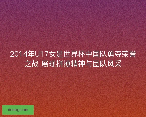2014年U17女足世界杯中国队勇夺荣誉之战 展现拼搏精神与团队风采 2014年U17女足世界杯中国队勇夺荣誉之战 展现拼搏精神与团队风采