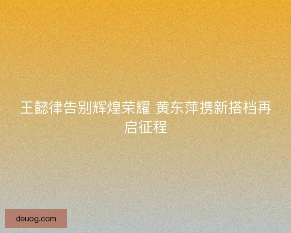 王懿律告别辉煌荣耀 黄东萍携新搭档再启征程