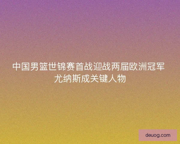 中国男篮世锦赛首战迎战两届欧洲冠军 尤纳斯成关键人物