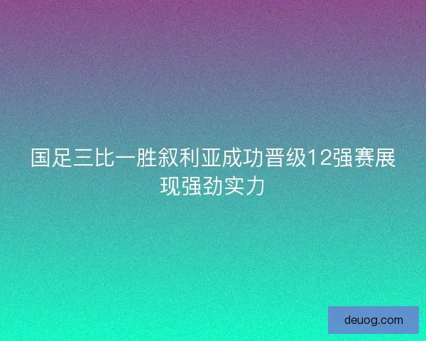 国足三比一胜叙利亚成功晋级12强赛展现强劲实力 国足三比一胜叙利亚成功晋级12强赛展现强劲实力