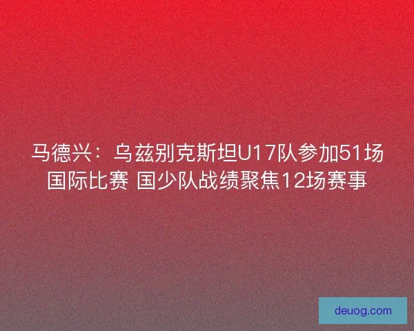 马德兴:乌兹别克斯坦U17队参加51场国际比赛 国少队战绩聚焦12场赛事 马德兴:乌兹别克斯坦U17队参加51场国际比赛 国少队战绩聚焦12场赛事