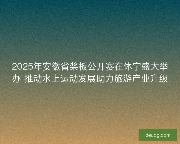 2025年安徽省桨板公开赛在休宁盛大举办 推动水上运动发展助力旅游产业升级 2025年安徽省桨板公开赛在休宁盛大举办 推动水上运动发展助力旅游产业升级