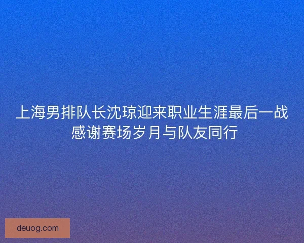 上海男排队长沈琼迎来职业生涯最后一战 感谢赛场岁月与队友同行 上海男排队长沈琼迎来职业生涯最后一战 感谢赛场岁月与队友同行