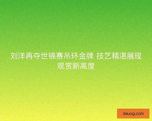 刘洋再夺世锦赛吊环金牌 技艺精湛展现观赏新高度 刘洋再夺世锦赛吊环金牌 技艺精湛展现观赏新高度