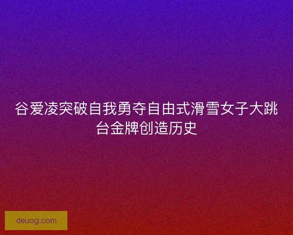 谷爱凌突破自我勇夺自由式滑雪女子大跳台金牌创造历史