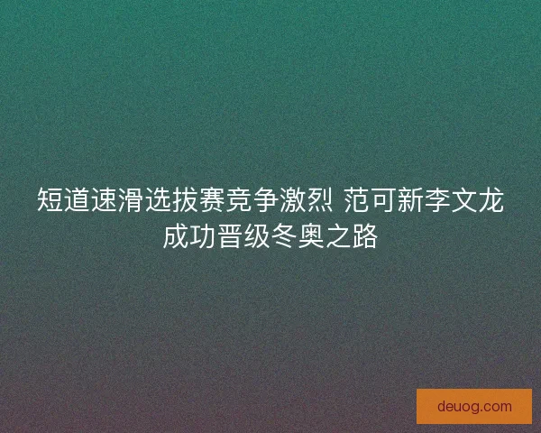 短道速滑选拔赛竞争激烈 范可新李文龙成功晋级冬奥之路 短道速滑选拔赛竞争激烈 范可新李文龙成功晋级冬奥之路