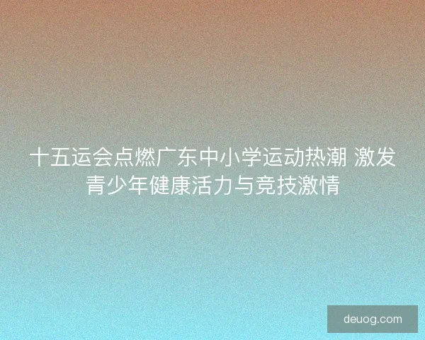 十五运会点燃广东中小学运动热潮 激发青少年健康活力与竞技激情 十五运会点燃广东中小学运动热潮 激发青少年健康活力与竞技激情