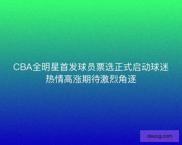 CBA全明星首发球员票选正式启动球迷热情高涨期待激烈角逐 CBA全明星首发球员票选正式启动球迷热情高涨期待激烈角逐
